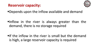 Reservoir capacity:
Depends upon the inflow available and demand
Inflow in the river is always greater than the
demand, there is no storage required
If the inflow in the river is small but the demand
is high, a large reservoir capacity is required
 