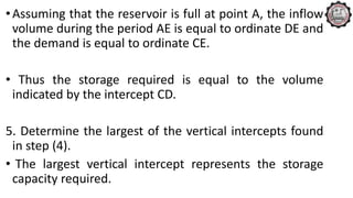 •Assuming that the reservoir is full at point A, the inflow
volume during the period AE is equal to ordinate DE and
the demand is equal to ordinate CE.
• Thus the storage required is equal to the volume
indicated by the intercept CD.
5. Determine the largest of the vertical intercepts found
in step (4).
• The largest vertical intercept represents the storage
capacity required.
 