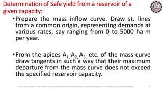 Determination of Safe yield from a reservoir of a
given capacity:
•Prepare the mass inflow curve. Draw st. lines
from a common origin, representing demands at
various rates, say ranging from 0 to 5000 ha-m
per year.
•From the apices A1, A2, A3, etc. of the mass curve
draw tangents in such a way that their maximum
departure from the mass curve does not exceed
the specified reservoir capacity.
© 2016 KL University – The contents of this presentation are an intellectual and copyrighted property of KL University. ALL RIGHTS RESERVED 27
 