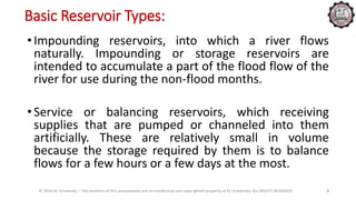 Basic Reservoir Types:
• Impounding reservoirs, into which a river flows
naturally. Impounding or storage reservoirs are
intended to accumulate a part of the flood flow of the
river for use during the non-flood months.
• Service or balancing reservoirs, which receiving
supplies that are pumped or channeled into them
artificially. These are relatively small in volume
because the storage required by them is to balance
flows for a few hours or a few days at the most.
© 2016 KL University – The contents of this presentation are an intellectual and copyrighted property of KL University. ALL RIGHTS RESERVED 3
 