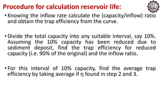 Procedure for calculation reservoir life:
•Knowing the inflow rate calculate the (capacity/inflow) ratio
and obtain the trap efficiency from the curve.
•Divide the total capacity into any suitable interval, say 10%.
Assuming the 10% capacity has been reduced due to
sediment deposit, find the trap efficiency for reduced
capacity (i.e. 90% of the original) and the inflow ratio.
•For this interval of 10% capacity, find the average trap
efficiency by taking average if η found in step 2 and 3.
 