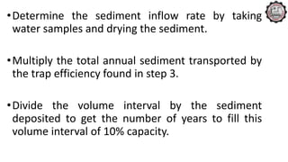 •Determine the sediment inflow rate by taking
water samples and drying the sediment.
•Multiply the total annual sediment transported by
the trap efficiency found in step 3.
•Divide the volume interval by the sediment
deposited to get the number of years to fill this
volume interval of 10% capacity.
 