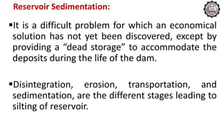 Reservoir Sedimentation:
It is a difficult problem for which an economical
solution has not yet been discovered, except by
providing a “dead storage” to accommodate the
deposits during the life of the dam.
Disintegration, erosion, transportation, and
sedimentation, are the different stages leading to
silting of reservoir.
 
