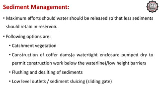Sediment Management:
• Maximum efforts should water should be released so that less sediments
should retain in reservoir.
• Following options are:
• Catchment vegetation
• Construction of coffer dams(a watertight enclosure pumped dry to
permit construction work below the waterline)/low height barriers
• Flushing and desilting of sediments
• Low level outlets / sediment sluicing (sliding gate)
 