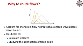 Why to route flows?
 Account for changes in flow hydrograph as a flood wave passes
downstream.
 This helps to:
 Calculate storages
 Studying the attenuation of flood peaks
Q
t
 