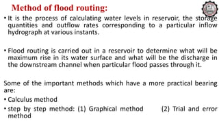 Method of flood routing:
• It is the process of calculating water levels in reservoir, the storage
quantities and outflow rates corresponding to a particular inflow
hydrograph at various instants.
• Flood routing is carried out in a reservoir to determine what will be
maximum rise in its water surface and what will be the discharge in
the downstream channel when particular flood passes through it.
Some of the important methods which have a more practical bearing
are:
• Calculus method
• step by step method: (1) Graphical method (2) Trial and error
method
 