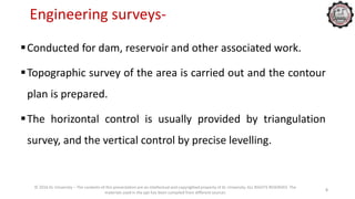 Engineering surveys-
Conducted for dam, reservoir and other associated work.
Topographic survey of the area is carried out and the contour
plan is prepared.
The horizontal control is usually provided by triangulation
survey, and the vertical control by precise levelling.
© 2016 KL University – The contents of this presentation are an intellectual and copyrighted property of KL University. ALL RIGHTS RESERVED. The
materials used in the ppt has been compiled from different sources
5
 