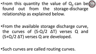 •From this quantity the value of Q2 can be
found out from the storage-discharge
relationship as explained below.
•From the available storage discharge curve,
the curves of (S-Q/2 ∆T) verses Q and
(S+Q/2 ∆T) verses Q are developed.
•Such curves are called routing curves.
 