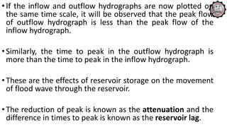 •If the inflow and outflow hydrographs are now plotted on
the same time scale, it will be observed that the peak flow
of outflow hydrograph is less than the peak flow of the
inflow hydrograph.
•Similarly, the time to peak in the outflow hydrograph is
more than the time to peak in the inflow hydrograph.
•These are the effects of reservoir storage on the movement
of flood wave through the reservoir.
•The reduction of peak is known as the attenuation and the
difference in times to peak is known as the reservoir lag.
 