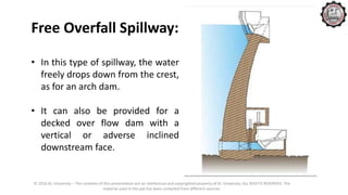 © 2016 KL University – The contents of this presentation are an intellectual and copyrighted property of KL University. ALL RIGHTS RESERVED. The
material used in the ppt has been compiled from different sources.
Free Overfall Spillway:
• In this type of spillway, the water
freely drops down from the crest,
as for an arch dam.
• It can also be provided for a
decked over flow dam with a
vertical or adverse inclined
downstream face.
 