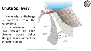 © 2016 KL University – The contents of this presentation are an intellectual and copyrighted property of KL University. ALL RIGHTS RESERVED. The
material used in the ppt has been compiled from different sources.
Chute Spillway:
It is one whose discharge
is conveyed from the
reservoir to
the downstream river
level through an open
channel, placed either
along a dam abutment or
through a saddle.
 