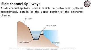 Side channel Spillway:
A side channel spillway is one in which the control weir is placed
approximately parallel to the upper portion of the discharge
channel.
© 2016 KL University – The contents of this presentation are an intellectual and copyrighted property of KL University. ALL RIGHTS RESERVED. The
material used in the ppt has been compiled from different sources.
 