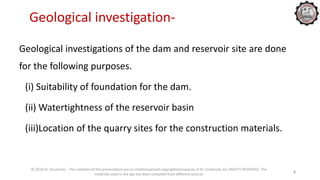 Geological investigation-
Geological investigations of the dam and reservoir site are done
for the following purposes.
(i) Suitability of foundation for the dam.
(ii) Watertightness of the reservoir basin
(iii)Location of the quarry sites for the construction materials.
© 2016 KL University – The contents of this presentation are an intellectual and copyrighted property of KL University. ALL RIGHTS RESERVED. The
materials used in the ppt has been compiled from different sources
6
 