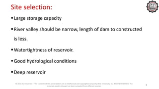 Site selection:
Large storage capacity
River valley should be narrow, length of dam to constructed
is less.
Watertightness of reservoir.
Good hydrological conditions
Deep reservoir
© 2016 KL University – The contents of this presentation are an intellectual and copyrighted property of KL University. ALL RIGHTS RESERVED. The
materials used in the ppt has been compiled from different sources
8
 