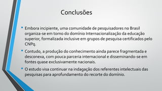 Conclusões
• Embora incipiente, uma comunidade de pesquisadores no Brasil
organiza-se em torno do domínio Internacionalização da educação
superior, formalizada inclusive em grupos de pesquisa certificados pelo
CNPq.
• Contudo, a produção do conhecimento ainda parece fragmentada e
desconexa, com pouca parceria internacional e disseminando-se em
fontes quase exclusivamente nacionais.
• O estudo visa continuar na indagação dos referentes intelectuais das
pesquisas para aprofundamento do recorte do domínio.
 