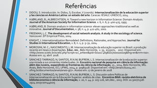 Referências
• DIDOU, S. Introducción. In: Didou, S; Escobar,V (coords). Internacionalización de la educación superior
y las ciencias en América Latina: un estado del arte. Caracas: IESALC-UNESCO, 2014.
• HJØRLAND, B.; ALBRECHTSEN, H.Toward a new horizon in Information Science: Domain-Analysis.
Journal of the American Society for Information Science. v. 6, n. 6, p. 400-425, 1995.
• HJØRLAND, B. Domain analysis in information science: eleven approaches-traditional as well as
innovative. Journal of Documentation, v. 58, n. 4, p. 422-462, 2002.
• FREEMAN, L.C. The development of social network analysis. A study in the sociology of science.
Vancouver: ΣP Empirical Press, 2004.
• KNIGHT, J. Internationalization Remodeled: Definitions, Rationales, and Approaches. Journal for
Studies in International Education, v. 8, n. 1, p. 5–31, 2004.
• MOROSINI, M. C.; NASCIMENTO, L.M. Internacionalização da educação superior no Brasil: a produção
recente em teses e dissertações. Educ. rev., Belo Horizonte, v. 33, e155071, 2017. Disponível em:
<http://www.scielo.br/scielo.php?script=sci_arttext&pid=S0102-46982017000100109&lng=en&nrm=iso>.
Acesso em: 15 abril 2018.
• SÁNCHEZ-TARRAGÓ, N; SANTOS, R.N.M; BUFREM, L.S. Internacionalización de la educación superior:
una mirada a sus simientes intelectuales. In: Encontro nacional de pesquisa em ciência da informação:
além das nuvens, expandindo as fronteiras da ciência da informação, 15., 2014, Belo Horizonte, MG.
Anais, Belo Horizonte, ECI, UFMG, 2014, p. 30983118. Disponível em: <http://enancib2014.eci.
ufmg.br/documentos/anais/anais-gt7>.Acesso em: 17 de janeiro de 2018
• SÁNCHEZ-TARRAGÓ, N; SANTOS, R.N.M; BUFREM, L. S. Discusión sobre Políticas de
Internacionalización en la Educación Superior: análisis de citas. Encontros Bibli: revista eletrônica de
biblioteconomia e ciência da informação, v. 20, n. 44, p. 105-126, set./dez., 2015. DOI: 10.5007/1518-
2924.2015v20n44p105
 