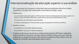 Internacionalização da educação superior e sua análise
• IES: o processo de incorporar a dimensão internacional/intercultural na missão,
propósitos e funções das instituições universitárias (Knight, 2004).
• Observa-se:
a) crescimento das publicações científicas sobre internacionalização da educação superior em
todo o mundo, fundamentalmente, a partir dos primeiros anos da década do 2000;
b) surgimento de publicações especializadas;
c) institucionalização por meio de redes, grupos de pesquisa e eventos científicos.
• América Latina:
a) também há crescimento desses estudos;
b) consolidam-se grupos e redes de pesquisa.
• Análises preliminares da estrutura intelectual do domínio IES foram realizadas
anteriormente em Sanchez-Tarragó, Santos e Bufrem (2014;2015), por meio da
análise de co-citação de autores, documentos e palavras chave, assim como da
análise de conteúdo das publicações sobre o tema.
 