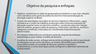 Objetivo da pesquisa e enfoques
• Objetivo: caracterizar as redes de pesquisadores brasileiros e suas inter-relações
com a temática como parte da análise do domínio Internacionalização da
educação superior no Brasil.
• A partir das abordagens da análise de domínio (Hjørland e Albrechtsen, 1995),
considera-se o corpus de trabalhos produzidos sobre Internacionalização da
educação superior como um domínio científico, constituído pela inter-relação,
entre os autores, grupos e redes de pesquisa, instituições, periódicos, eventos e
categorias conceituais, imbricados em coordenadas espaciotemporais
determinadas.
• Os métodos bibliométricos constituem parte do conjunto de enfoques
metodológicos para realizar a análise de domínio.
• A análise de redes sociais, enfoque estrutural de sociologia da ciência que estuda
as interações sociais entre indivíduos, se mostra útil também para entender
como determinada comunidade de discurso constrói e transfere o
conhecimento, e como esses laços sociais configuram e delimitam domínios de
conhecimento.
 