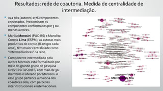 Resultados: rede de coautoria. Medida de centralidade de
intermediação.
• 242 nós (autores) e 76 componentes
conectados. Predominam os
componentes conformados por 3 ou
menos autores.
• Marilia Morosini (PUC-RS) e Manolita
Correia Lima (ESPM), as autoras mais
produtivas do corpus (8 artigos cada
uma), têm maior centralidade como
“intermediadoras” na rede.
• Componente intermediado pela
autora Morosini está formalizado por
meio do grande grupo de pesquisa
UNIVERSITAS/RIES, com mais de 30
membros e liderado por Morosini.A
esse grupo pertence a maioria dos
coautores dela, com parcerias
interinstitucionais e internacionais.
 