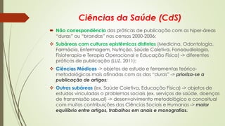 Ciências da Saúde (CdS)
 Não correspondência das práticas de publicação com as hiper-áreas
“duras” ou “brandas” nos censos 2000-2006:
❖ Subáreas com culturas epistêmicas distintas (Medicina, Odontologia,
Farmácia, Enfermagem, Nutrição, Saúde Coletiva, Fonoaudiologia,
Fisioterapia e Terapia Operacional e Educação Física) -> diferentes
práticas de publicação (LUZ, 2011);
❖ Ciências Médicas -> objetos de estudo e ferramentas teórico-
metodológicas mais afinadas com as das “duras” -> prioriza-se a
publicação de artigos;
❖ Outras subáreas (ex. Saúde Coletiva, Educação Física) -> objetos de
estudos vinculados a problemas sociais (ex. serviços de saúde, doenças
de transmissão sexual) -> desenvolvimento metodológico e conceitual
com muitas contribuições das Ciências Sociais e Humanas -> maior
equilíbrio entre artigos, trabalhos em anais e monografias.
 