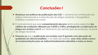 Conclusões I
 Mudança nas práticas de publicação das CdS -> aumento da contribuição dos
artigos internacionais e a redução das de artigos nacionais, monografias e
trabalhos completos em anais.
 É muito provável que esse comportamento decorra (entre outros aspectos) dos
critérios de avaliação utilizados por CAPES e CNPq, privilegiando a publicação de
artigos em revistas com FI, em detrimento dos demais tipos de produção, inclusive
de artigos nacionais
 Presume-se que a publicação em revistas com FI garante uma elevação da
qualidade da ciência brasileira -> na visão dos autores, essa visão ainda carece
de fundamentação para ser indiscriminadamente estendida a todas as áreas.
 