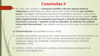 Conclusões II
 Na visão dos autores -> a pesquisa científica não tem apenas impacto
intelectual (contribuição ao corpo comum de conhecimento) mas, também,
social -> privilegiar a produção científica em periódicos de alto FI, talvez possa
incrementar o impacto intelectual da ciência brasileira no mundo, porém, pode
influir negativamente em pesquisas que foquem a solução de problemas sociais
(nacionais ou locais) -> impacto social se subordina, ao interesse das editoras
comerciais internacionais, cujo objetivo principal, muitas vezes, é a obtenção de
lucro.
 Possível solução que equilibra as duas visões:
❖ as áreas que realizam pesquisas com maior impacto social no Brasil incluírem, nos
estratos superiores do QP, um maior número de periódicos nacionais, que
publiquem artigos de qualidade, mediante rigorosos processos editoriais
(TRZESNIAK, 2016).
❖ CAPES e o CNPq -> promover e valorizar publicações que apresentem um
impacto social significativo.
 