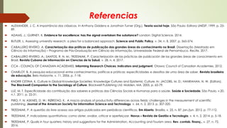 Referencias
 ALEXANDER, J. C. A importância dos clássicos. In Anthony Giddens e Jonathan Turner (Org.), Teoria social hoje. São Paulo: Editora UNESP, 1999. p. 23-
89.
 ADAMS, J.; GURNEY, K. Evidence for excellence: has the signal overtaken the substance? London: Digital Science, 2014.
 BUTLER, L. Assessing university research: a plea for a balanced approach. Science and Public Policy, v. 34, n. 8, 2007. p. 565-574.
 CABALLERO RIVERO, A. Caracterização das práticas de publicação das grandes áreas do conhecimento no Brasil. Dissertação (Mestrado em
Ciência da Informação) – Programa de Pós-Graduação em Ciência da Informação, Universidade Federal de Pernambuco. Recife, 2017.
 CABALLERO RIVERO, A.; SANTOS, R. N. M.; TRZESNIAK, P. Caracterización de las prácticas de publicación de las grandes áreas de conocimiento em
Brasil. Revista Cubana de Información en Ciencias de la Salud, v. 28, n. 4, 2017.
 CCA - COUNCIL OF CANADIAN ACADEMIES. Informing Research Choices: indicators and judgment. Otawa: Council of Canadian Academies, 2012.
 CHARLOT, B. A pesquisa educacional entre conhecimentos, políticas e práticas: especificidades e desafios de uma área de saber. Revista brasileira
de educação, Belo Horizonte, v. 11, 2006. p. 7-18.
 KNORR CETINA, K. Culture in Global Knowledge Societies: Knowledge Cultures and Epistemic Culture. In: JACOBS, M. D.; HANRAHAN, N. W. (Editors).
The Blackwell Companion to the Sociology of Culture. Blackwell Publishing Ltd: Malden, MA, 2005. p. 65-79.
 LUZ, M. T. Especificidade da contribuição dos saberes e práticas das Ciências Sociais e Humanas para a saúde. Saúde e Sociedade, São Paulo, v.20,
n.1, 2011. p. 22-31.
 PIRO, F. N; ASKNES, D. W.; RØRSTAD, K. A macro analysis of productivity differences across fields: challenges in the measurement of scientific
publishing. Journal of the American Society for Information Science and Technology, v. 64, n. 2, 2013. p. 307-320.
 TRZESNIAK, P. A questão do livre acesso aos artigos publicados em periódicos científicos. Em Aberto, Brasília, v. 25, n. 87, jan./jun. 2012. p. 77-112.
 TRZESNIAK, P. Indicadores quantitativos: como obter, avaliar, criticar e aperfeiçoar. Navus – Revista de Gestão e Tecnologia, v. 4, n. 2, 2014. p. 5-18.
 TRZESNIAK, P. Qualis in four quarters: history and suggestions for the Administration, Accounting and Tourism area. Rev. contab. finanç., v. 27, n. 72,
2016.
 