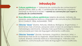Introdução
 Culturas epistêmicas -> “máquinas de construção de conhecimento”
(KNOR-CETINA, 2005, p. 68) -> combinação de elementos cognitivos,
racionais ou técnicos e sociais -> normas ou convenções que regem a
produção de conhecimento.
 Duas diferentes culturas epistêmicas (objetos de estudo, métodos de
pesquisa, paradigmas teóricos e linguagem de comunicação) (TRZESNIAK;
2014; CHARLOT, 2006; ALEXANDER, 1999)
❖ Ciências “duras” (Exatas, Naturais, Médicas, Biológicas, Engenharias) ->
fenômenos mais universais, pesquisas sobre a base do paradigma teórico-
metodológico dominante, métodos mais quantitativos e rigorosos,
comunicação por meio de linguagem altamente codificada;
❖ Ciências “brandas” (Sociais, Humanas, Linguística, Literatura, Arte) ->
fenômenos mais locais ou regionais, dependentes do contexto social e
cultural, diversas correntes teóricas e metodológicas, métodos mais
qualitativos, comunicação por meio de linguagem menos codificada.
 