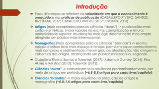 Introdução
 Essas diferenças se refletem na velocidade em que o conhecimento é
produzido e nas práticas de publicação (CABALLERO RIVERO; SANTOS;
TRZESNIAK, 2017; CABALLERO RIVERO, 2017; CRONIN, 2003)
❖ Artigos (mais apropriados para as ciências “duras”) -> publicações mais
curtas e sintéticas, maior rapidez na escrita, comunicação e leitura;
periodicidade superior; atualização mais ágil; disseminação mais ampla
atingindo um público mais internacional;
❖ Monografias (mais apropriadas para as ciências “brandas”) -> escrita,
edição e leitura leva mais espaço e tempo; permitem expor conhecimento
mais complexo e sedimentado; menor grau de atualização; não atingem a
cobertura dos artigos, alcançando um público mais local ou regional.
 Caballero Rivero, Santos e Trzesniak (2017); Adams e Gurney (2014); Piro,
Aknes e Rørstad (2013); Trzesniak (2012):
❖ Ciências “duras” -> comunicam seus resultados predominantemente, por
meio de artigos em periódicos (~6,5-8,5 artigos para cada livro/capítulo);
❖ Ciências “brandas” -> maior equilíbrio na produção de artigos e
monografias (~0,8-1,5 artigos para cada livro/capítulo)
 