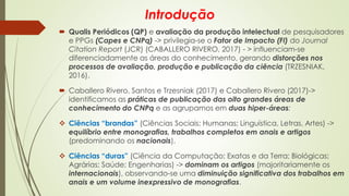 Introdução
 Qualis Periódicos (QP) e avaliação da produção intelectual de pesquisadores
e PPGs (Capes e CNPq) -> privilegia-se o Fator de Impacto (FI) do Journal
Citation Report (JCR) (CABALLERO RIVERO, 2017) - > influenciam-se
diferenciadamente as áreas do conhecimento, gerando distorções nos
processos de avaliação, produção e publicação da ciência (TRZESNIAK,
2016).
 Caballero Rivero, Santos e Trzesniak (2017) e Caballero Rivero (2017)->
identificamos as práticas de publicação das oito grandes áreas de
conhecimento do CNPq e as agrupamos em duas hiper-áreas:
❖ Ciências “brandas” (Ciências Sociais; Humanas; Linguística, Letras, Artes) ->
equilíbrio entre monografias, trabalhos completos em anais e artigos
(predominando os nacionais).
❖ Ciências “duras” (Ciência da Computação; Exatas e da Terra; Biológicas;
Agrárias; Saúde; Engenharias) -> dominam os artigos (majoritariamente os
internacionais), observando-se uma diminuição significativa dos trabalhos em
anais e um volume inexpressivo de monografias.
 
