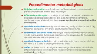 Procedimentos metodológicos
 Objetivo do trabalho: aprofundar as análises realizadas nesses estudos
para compreender melhor essa mudança.
 Práticas de publicação -> modo particular de comunicar os resultados
de pesquisa pelos pesquisadores das CdS. Fenômeno complexo,
conformado por várias dimensões, operacionalizadas por quatro famílias
de variáveis:
❖ quantidade absoluta de artigos nacionais (An); artigos internacionais (Ai);
trabalhos completos em anais; capítulos de livros; e livros;
❖ quantidades absolutas totais: de artigos (nacionais mais internacionais:
A); de monografias (livros mais capítulos: M); e de produção (somas das
quantidades de todos os produtos);
❖ contribuição percentual de cada um dos tipos de documento referidos
nos itens a e b para a produção total da área;
❖ razões: entre os totais de artigos e de monografias e entre os totais de
artigos nacionais e internacionais, respectivamente indicadas pelas
variáveis RA/M e RAn/Ai.
 