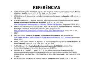 REFERÊNCIAS
• ALA-HARJA, Marjukka; HELGASON, Sigurdur. Em direção às melhores práticas de avaliação. Revista
do Serviço Público, Brasília, v. 51, n. 4, p. 5-59, out./dez. 2000.
• ARAÚJO, Carlos A. Bibliometria: evolução histórica e questões atuais. Em Questão, v. 12, n. 1, p. 11-
32, 2006.
• BORGMAN, Christine L.; FURNER, Jonathan. Scholarly communication and bibliometrics. Annual
Review of Information Science and Technology, v. 36, n. 1, p. 2-72, 2002.
http://onlinelibrary.wiley.com/doi/10.1002/aris.1440360102/abstract >. Acesso em: 25 set. 2017.
• BRASIL. Portal do Ministério da Saúde (MS). Decit + 2: atuação do Ministério da Saúde em ciência,
tecnologia e inovação. Relatório Final. Brasília, 2007. Disponível em:
http://portal.saude.gov.br/portal/saude/visualizar_texto.cfm?idtxt=24627. Acesso em: 17 out.
• 2017.• 2017.
• FAPERGS, Portal. Fundação de Amparo à Pesquisa do Rio Grande do Sul. Disponível em:
http://www.fapergs.rs.gov.br/upload/20130506161543chamada_02_2013_ppsus.pdf. Acesso em:
07 set. 2017.
• FARIA, Carlos Aurélio Pimenta de. A política da avaliação de políticas públicas. Revista Brasileira de
Ciências Sociais, São Paulo, v. 20, n. 59, p. 97-109, out. 2005.
• FURTADO, André Tosi. Avaliação de Resultados e Impactos do PROSAB. Relatório Final.
Universidade Estadual de Campinas. Campinas, maio de 2005.
• GUIDINI, M. B.; CALABRÓ, L.; SOUZA, D. O. G.. Um estudo sobre o perfil da demanda dos
pesquisadores solicitantes do Programa de Pesquisa para o SUS – PPSUS no RS In: ENCONTRO
BRASILEIRO DE BIBLIOMETRIA E CIENTOMETRIA, 5., 2016, São Paulo. Anais... São Paulo: USP, 2016.
P. A104.
• PIETROSKI Iradir. Para Avaliar as Políticas Públicas. Zero Hora. Porto Alegre, p. 23, 21 dez. 2017.
 