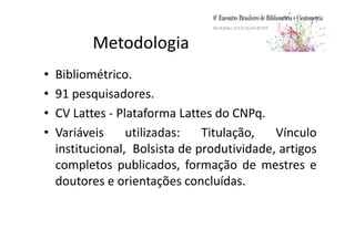 Metodologia
• Bibliométrico.
• 91 pesquisadores.
• CV Lattes - Plataforma Lattes do CNPq.
• Variáveis utilizadas: Titulação, Vínculo• Variáveis utilizadas: Titulação, Vínculo
institucional, Bolsista de produtividade, artigos
completos publicados, formação de mestres e
doutores e orientações concluídas.
 