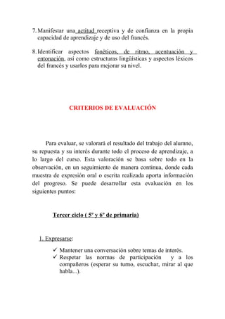 7. Manifestar una actitud receptiva y de confianza en la propia
   capacidad de aprendizaje y de uso del francés.

8. Identificar aspectos fonéticos, de ritmo, acentuación y
   entonación, así como estructuras lingüísticas y aspectos léxicos
   del francés y usarlos para mejorar su nivel.




               CRITERIOS DE EVALUACIÓN




      Para evaluar, se valorará el resultado del trabajo del alumno,
su repuesta y su interés durante todo el proceso de aprendizaje, a
lo largo del curso. Esta valoración se basa sobre todo en la
observación, en un seguimiento de manera continua, donde cada
muestra de expresión oral o escrita realizada aporta información
del progreso. Se puede desarrollar esta evaluación en los
siguientes puntos:


        Tercer ciclo ( 5º y 6º de primaria)


  1. Expresarse:
         Mantener una conversación sobre temas de interés.
         Respetar las normas de participación        y a los
          compañeros (esperar su turno, escuchar, mirar al que
          habla...).
 