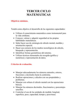 TERCER CICLO
                  MATEMÁTICAS
Objetivos mínimos.


Tendrá como objetivo el desarrollo de las siguientes capacidades:

  • Utilizar el conocimiento matemático como instrumental para
    la vida cotidiana.
  • Conocer, valorar y adquirir seguridad en las propias
    habilidades matemáticas.
  • Saber hacer uso de estrategia de cálculo mental, medida y
    orientación espacial.
  • Hacer uso correcto de los medios tecnológicos de cálculo,
    búsqueda y representación.
  • Identificar formas geométricas del entorno.
  • Utilizar técnicas elementales de recogida (gráfica y
    numérica) y representación de datos.


Criterios de evaluación.


  • Manejar adecuadamente los números naturales, enteros,
    fracciones y decimales hasta la centésima.
  • Realizar operaciones y cálculos con sus propiedades y
    problemas.
  • Manejar con soltura el cálculo mental con las operaciones
    básicas.
  • Manejar los números decimales, fraccionarios y porcentajes
    sencillos.
  • Controlar el uso de las unidades de medida: longitud,
    superficie, peso, capacidad, tiempo y peso/masa.
 