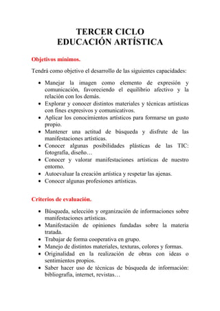 TERCER CICLO
          EDUCACIÓN ARTÍSTICA
Objetivos mínimos.
Tendrá como objetivo el desarrollo de las siguientes capacidades:

  • Manejar la imagen como elemento de expresión y
    comunicación, favoreciendo el equilibrio afectivo y la
    relación con los demás.
  • Explorar y conocer distintos materiales y técnicas artísticas
    con fines expresivos y comunicativos.
  • Aplicar los conocimientos artísticos para formarse un gusto
    propio.
  • Mantener una actitud de búsqueda y disfrute de las
    manifestaciones artísticas.
  • Conocer algunas posibilidades plásticas de las TIC:
    fotografía, diseño…
  • Conocer y valorar manifestaciones artísticas de nuestro
    entorno.
  • Autoevaluar la creación artística y respetar las ajenas.
  • Conocer algunas profesiones artísticas.


Criterios de evaluación.

  • Búsqueda, selección y organización de informaciones sobre
    manifestaciones artísticas.
  • Manifestación de opiniones fundadas sobre la materia
    tratada.
  • Trabajar de forma cooperativa en grupo.
  • Manejo de distintos materiales, texturas, colores y formas.
  • Originalidad en la realización de obras con ideas o
    sentimientos propios.
  • Saber hacer uso de técnicas de búsqueda de información:
    bibliografía, internet, revistas…
 