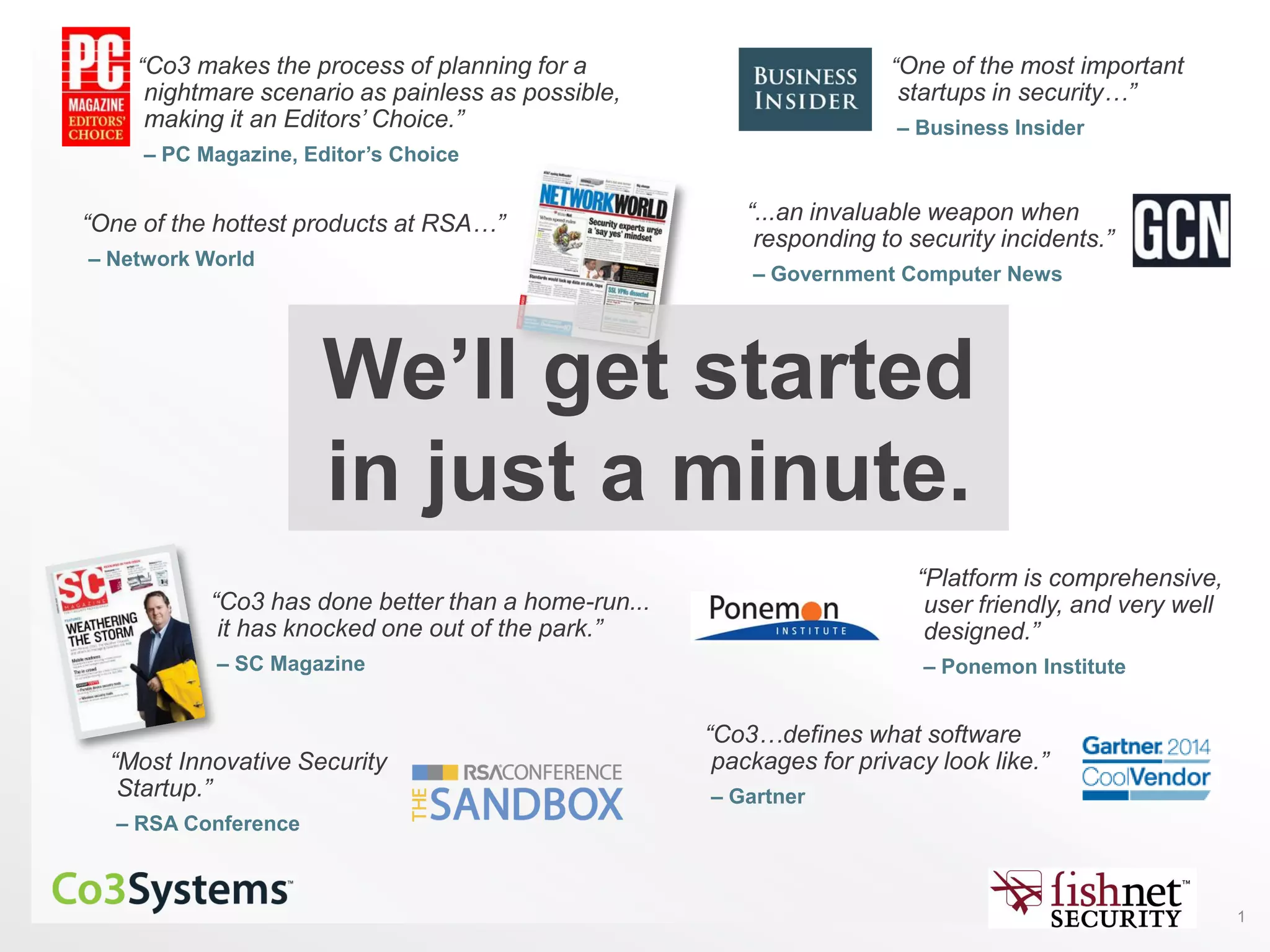 1
“Co3 makes the process of planning for a
nightmare scenario as painless as possible,
making it an Editors’ Choice.”
– PC Magazine, Editor’s Choice
“Co3…defines what software
packages for privacy look like.”
– Gartner
“Platform is comprehensive,
user friendly, and very well
designed.”
– Ponemon Institute
“One of the most important
startups in security…”
– Business Insider
“One of the hottest products at RSA…”
– Network World
“...an invaluable weapon when
responding to security incidents.”
– Government Computer News
“Co3 has done better than a home-run...
it has knocked one out of the park.”
– SC Magazine
“Most Innovative Security
Startup.”
– RSA Conference
We’ll get started
in just a minute.
 