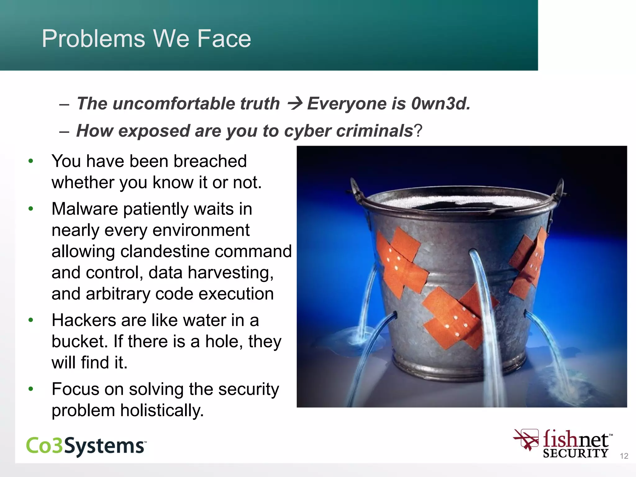 12
Problems We Face
– The uncomfortable truth  Everyone is 0wn3d.
– How exposed are you to cyber criminals?
• You have been breached
whether you know it or not.
• Malware patiently waits in
nearly every environment
allowing clandestine command
and control, data harvesting,
and arbitrary code execution
• Hackers are like water in a
bucket. If there is a hole, they
will find it.
• Focus on solving the security
problem holistically.
 