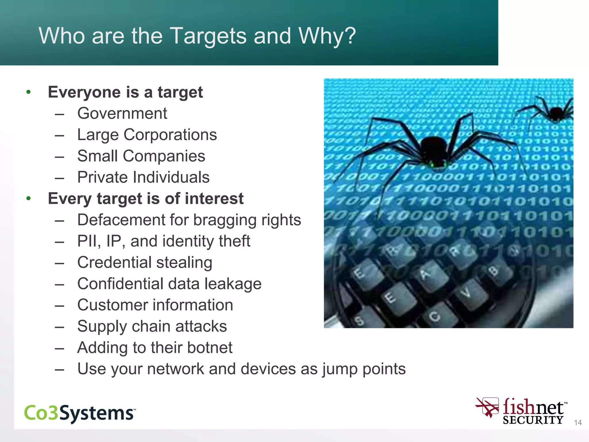 14
Who are the Targets and Why?
• Everyone is a target
– Government
– Large Corporations
– Small Companies
– Private Individuals
• Every target is of interest
– Defacement for bragging rights
– PII, IP, and identity theft
– Credential stealing
– Confidential data leakage
– Customer information
– Supply chain attacks
– Adding to their botnet
– Use your network and devices as jump points
 