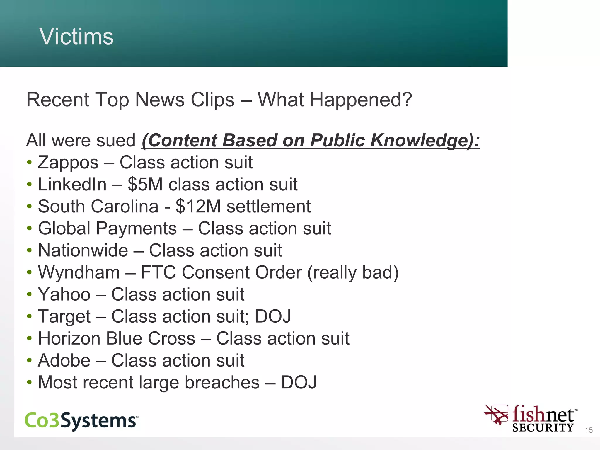 15
Victims
Recent Top News Clips – What Happened?
All were sued (Content Based on Public Knowledge):
• Zappos – Class action suit
• LinkedIn – $5M class action suit
• South Carolina - $12M settlement
• Global Payments – Class action suit
• Nationwide – Class action suit
• Wyndham – FTC Consent Order (really bad)
• Yahoo – Class action suit
• Target – Class action suit; DOJ
• Horizon Blue Cross – Class action suit
• Adobe – Class action suit
• Most recent large breaches – DOJ
 