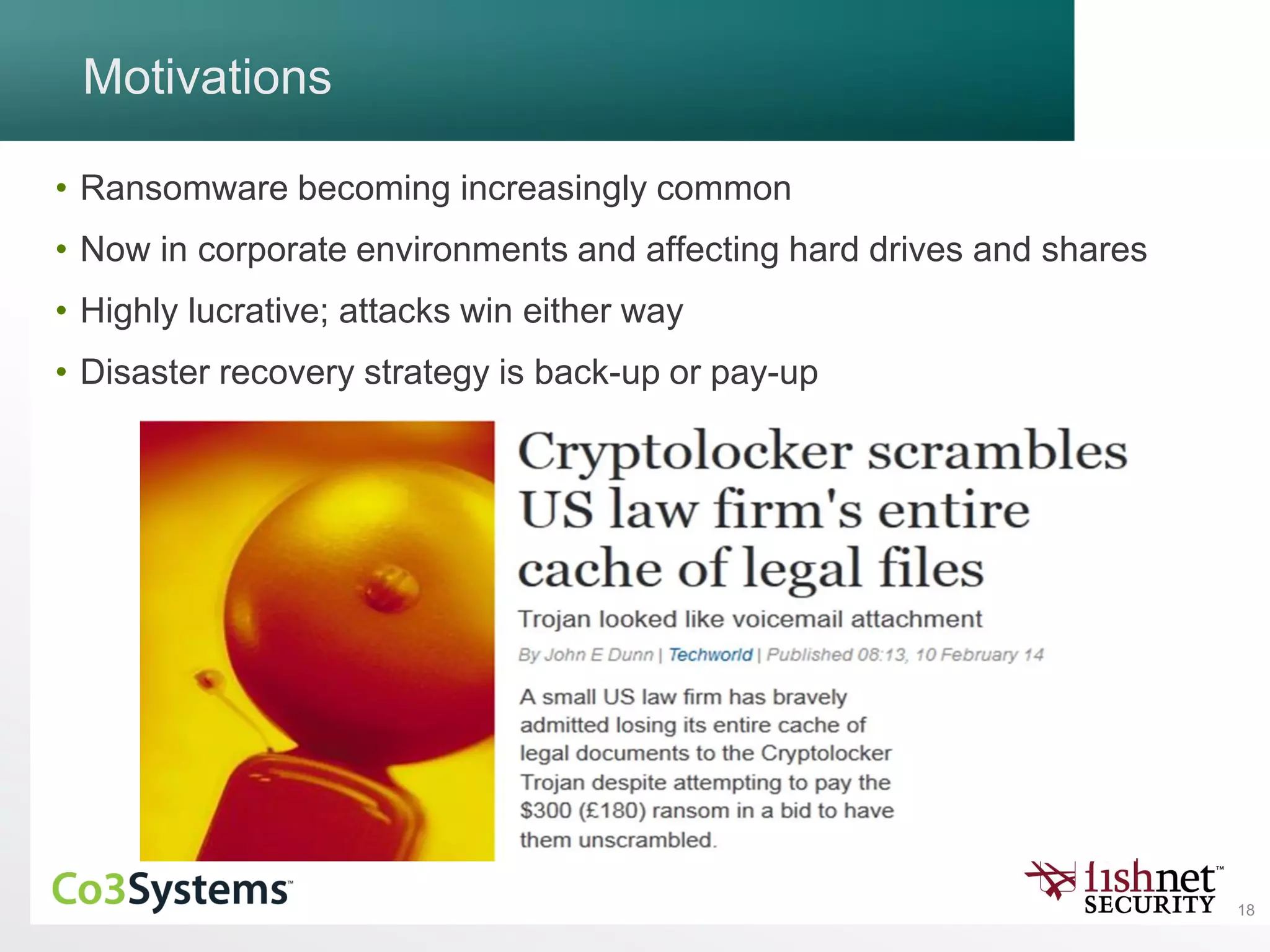18
Motivations
• Ransomware becoming increasingly common
• Now in corporate environments and affecting hard drives and shares
• Highly lucrative; attacks win either way
• Disaster recovery strategy is back-up or pay-up
 