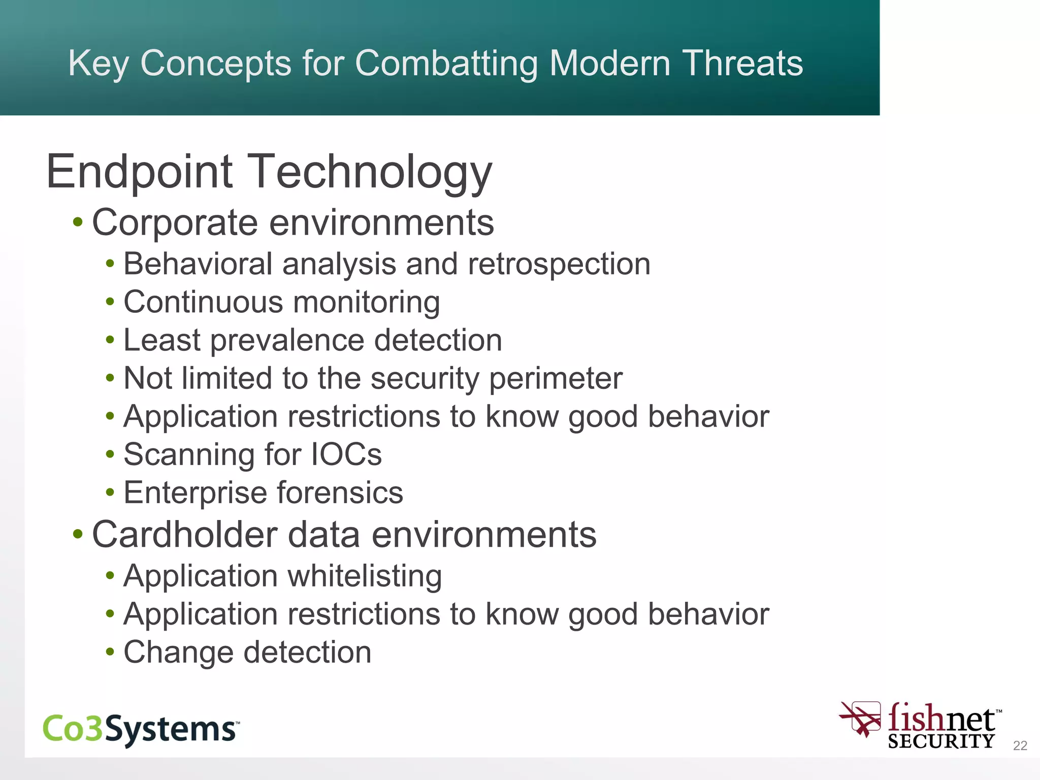 22
Key Concepts for Combatting Modern Threats
Endpoint Technology
• Corporate environments
• Behavioral analysis and retrospection
• Continuous monitoring
• Least prevalence detection
• Not limited to the security perimeter
• Application restrictions to know good behavior
• Scanning for IOCs
• Enterprise forensics
• Cardholder data environments
• Application whitelisting
• Application restrictions to know good behavior
• Change detection
 