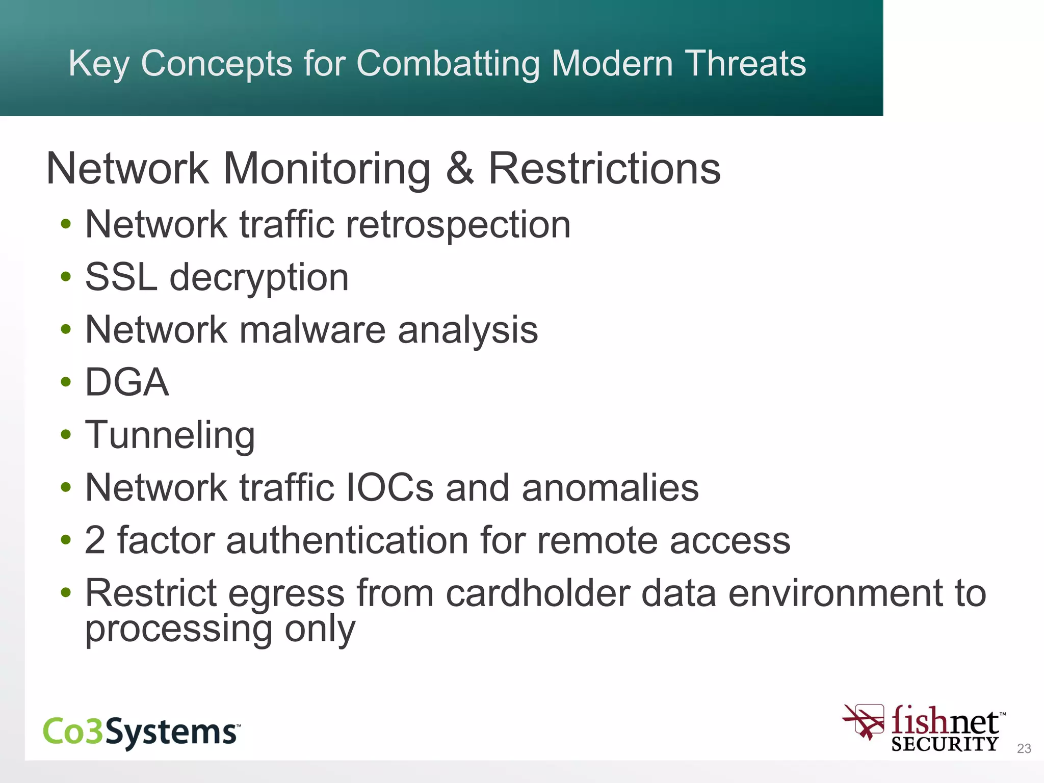 23
Key Concepts for Combatting Modern Threats
Network Monitoring & Restrictions
• Network traffic retrospection
• SSL decryption
• Network malware analysis
• DGA
• Tunneling
• Network traffic IOCs and anomalies
• 2 factor authentication for remote access
• Restrict egress from cardholder data environment to
processing only
 