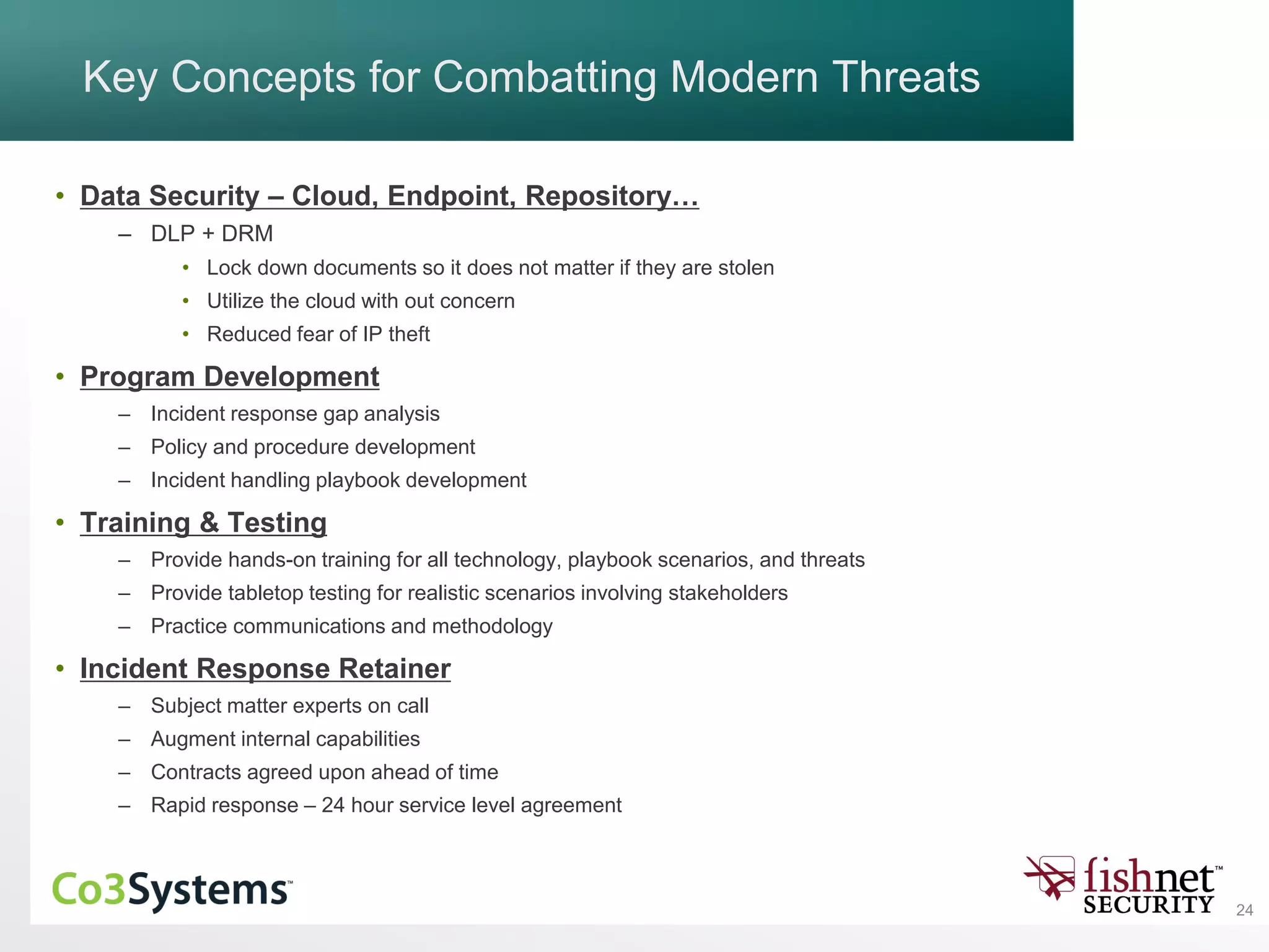 24
Key Concepts for Combatting Modern Threats
• Data Security – Cloud, Endpoint, Repository…
– DLP + DRM
• Lock down documents so it does not matter if they are stolen
• Utilize the cloud with out concern
• Reduced fear of IP theft
• Program Development
– Incident response gap analysis
– Policy and procedure development
– Incident handling playbook development
• Training & Testing
– Provide hands-on training for all technology, playbook scenarios, and threats
– Provide tabletop testing for realistic scenarios involving stakeholders
– Practice communications and methodology
• Incident Response Retainer
– Subject matter experts on call
– Augment internal capabilities
– Contracts agreed upon ahead of time
– Rapid response – 24 hour service level agreement
 