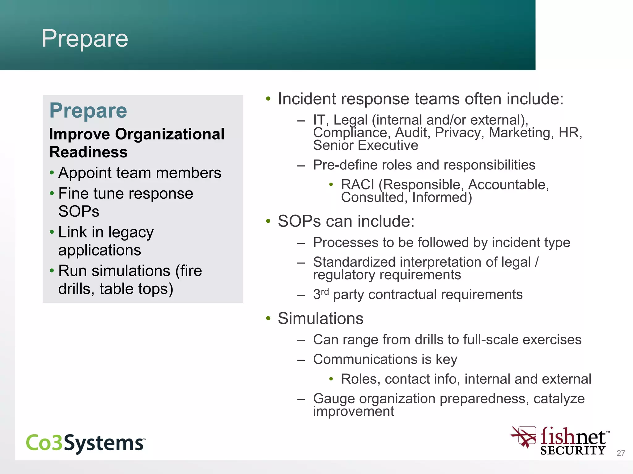 27
Prepare
• Incident response teams often include:
– IT, Legal (internal and/or external),
Compliance, Audit, Privacy, Marketing, HR,
Senior Executive
– Pre-define roles and responsibilities
• RACI (Responsible, Accountable,
Consulted, Informed)
• SOPs can include:
– Processes to be followed by incident type
– Standardized interpretation of legal /
regulatory requirements
– 3rd party contractual requirements
• Simulations
– Can range from drills to full-scale exercises
– Communications is key
• Roles, contact info, internal and external
– Gauge organization preparedness, catalyze
improvement
Prepare
Improve Organizational
Readiness
• Appoint team members
• Fine tune response
SOPs
• Link in legacy
applications
• Run simulations (fire
drills, table tops)
 