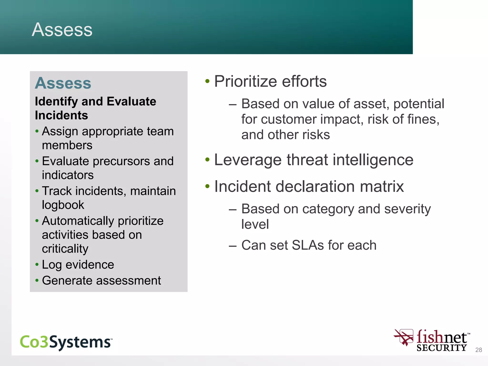 28
Assess
• Prioritize efforts
– Based on value of asset, potential
for customer impact, risk of fines,
and other risks
• Leverage threat intelligence
• Incident declaration matrix
– Based on category and severity
level
– Can set SLAs for each
Assess
Identify and Evaluate
Incidents
• Assign appropriate team
members
• Evaluate precursors and
indicators
• Track incidents, maintain
logbook
• Automatically prioritize
activities based on
criticality
• Log evidence
• Generate assessment
 
