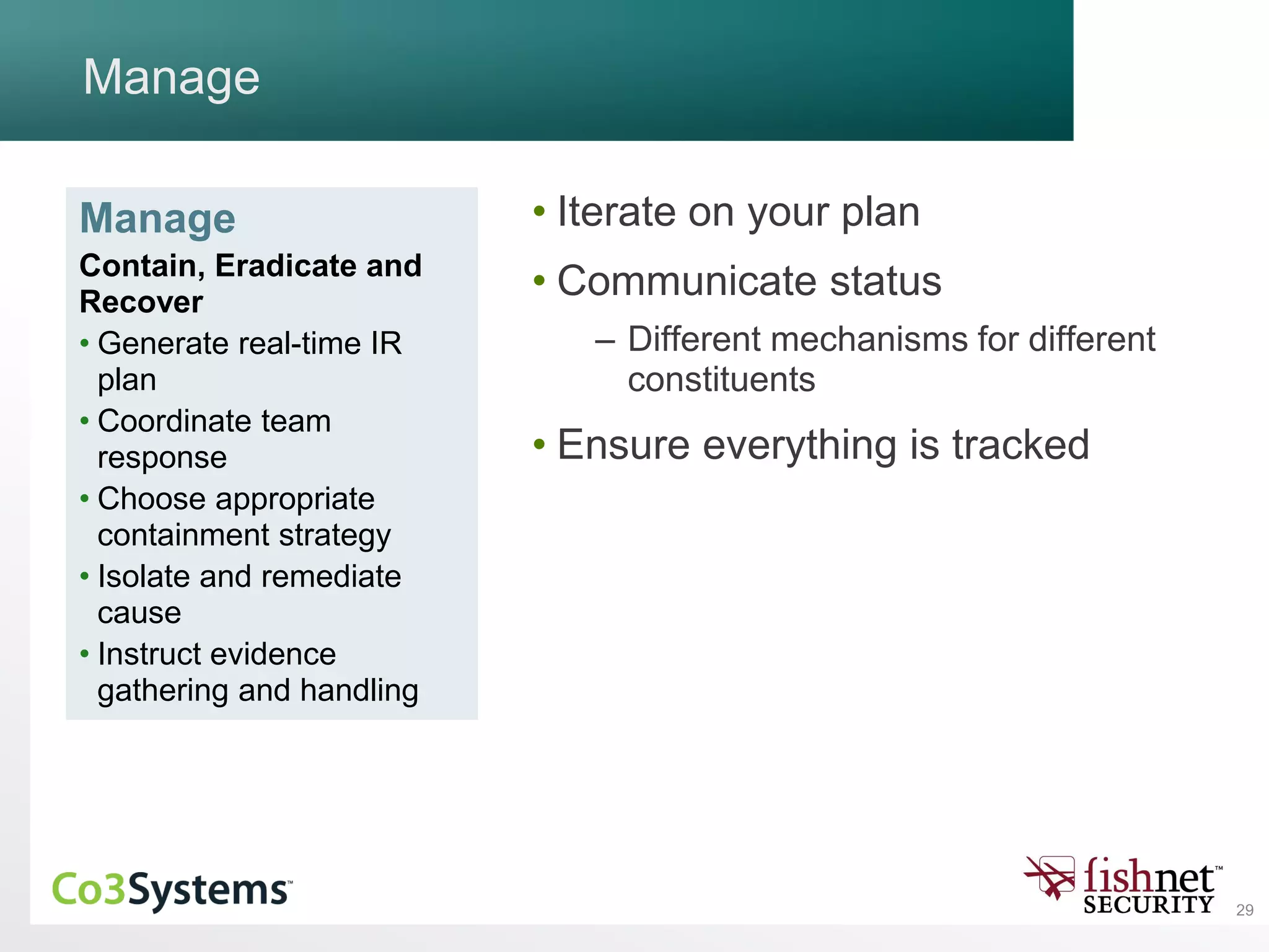 29
Manage
• Iterate on your plan
• Communicate status
– Different mechanisms for different
constituents
• Ensure everything is tracked
Manage
Contain, Eradicate and
Recover
• Generate real-time IR
plan
• Coordinate team
response
• Choose appropriate
containment strategy
• Isolate and remediate
cause
• Instruct evidence
gathering and handling
 