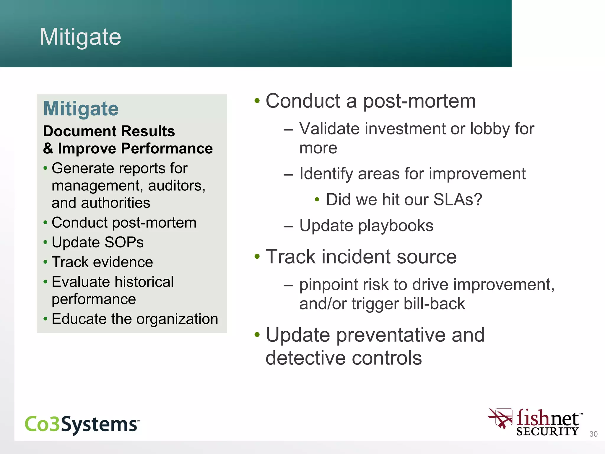 30
Mitigate
• Conduct a post-mortem
– Validate investment or lobby for
more
– Identify areas for improvement
• Did we hit our SLAs?
– Update playbooks
• Track incident source
– pinpoint risk to drive improvement,
and/or trigger bill-back
• Update preventative and
detective controls
Mitigate
Document Results
& Improve Performance
• Generate reports for
management, auditors,
and authorities
• Conduct post-mortem
• Update SOPs
• Track evidence
• Evaluate historical
performance
• Educate the organization
 