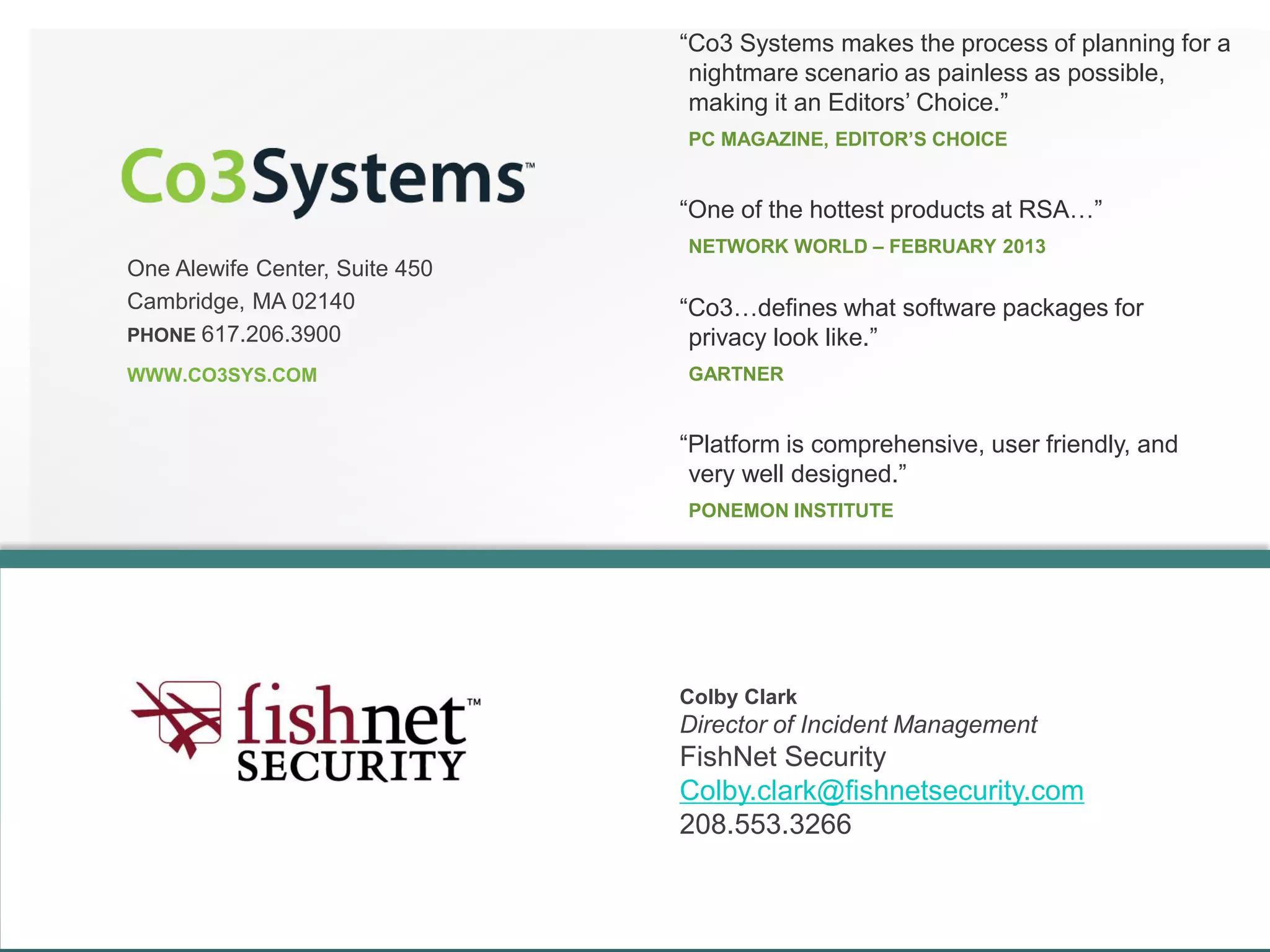 One Alewife Center, Suite 450
Cambridge, MA 02140
PHONE 617.206.3900
WWW.CO3SYS.COM
“Co3 Systems makes the process of planning for a
nightmare scenario as painless as possible,
making it an Editors’ Choice.”
PC MAGAZINE, EDITOR’S CHOICE
“Co3…defines what software packages for
privacy look like.”
GARTNER
“Platform is comprehensive, user friendly, and
very well designed.”
PONEMON INSTITUTE
“One of the hottest products at RSA…”
NETWORK WORLD – FEBRUARY 2013
Colby Clark
Director of Incident Management
FishNet Security
Colby.clark@fishnetsecurity.com
208.553.3266
 