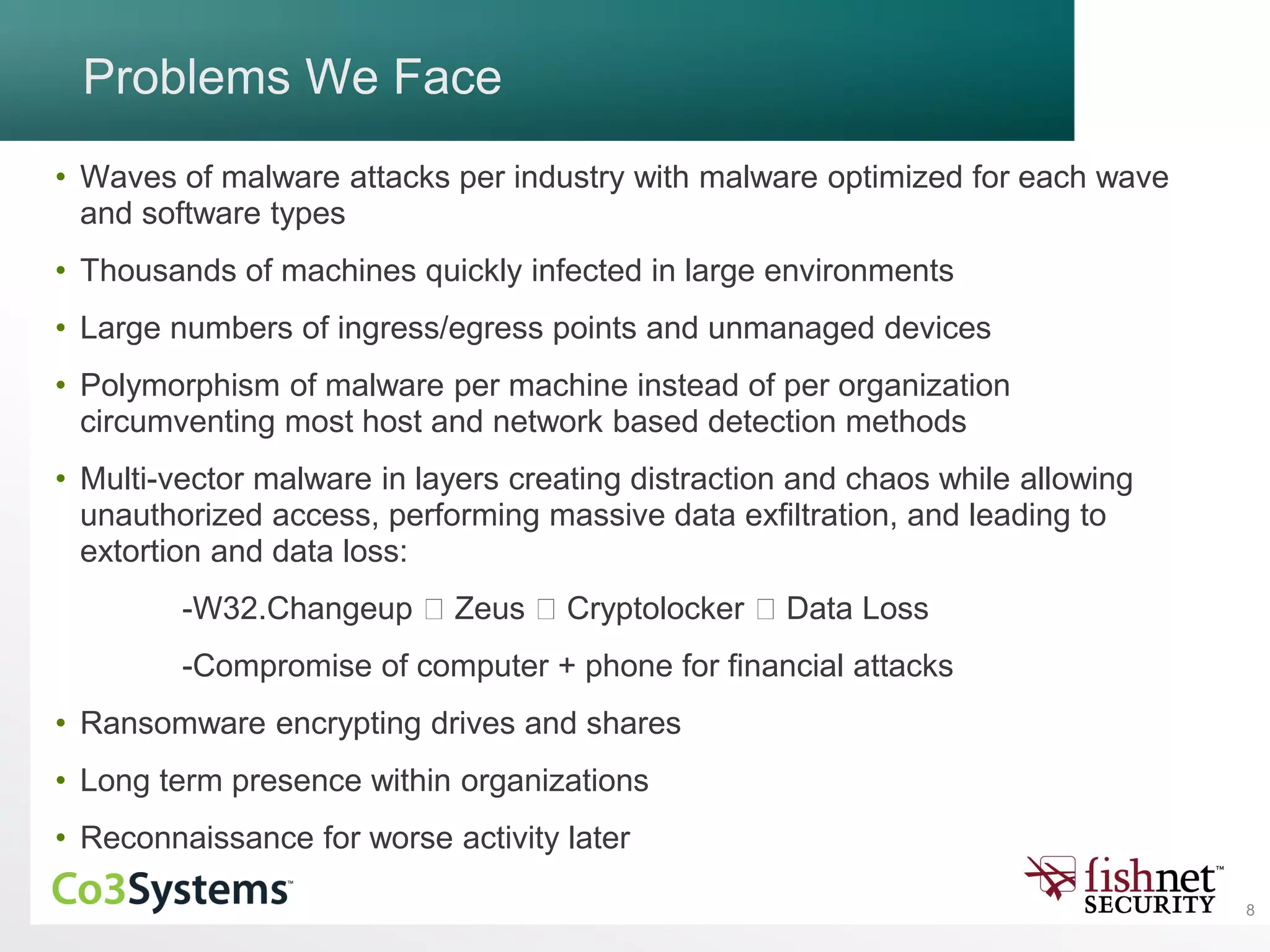 8
Problems We Face
• Waves of malware attacks per industry with malware optimized for each wave
and software types
• Thousands of machines quickly infected in large environments
• Large numbers of ingress/egress points and unmanaged devices
• Polymorphism of malware per machine instead of per organization
circumventing most host and network based detection methods
• Multi-vector malware in layers creating distraction and chaos while allowing
unauthorized access, performing massive data exfiltration, and leading to
extortion and data loss:
-W32.Changeup Zeus Cryptolocker Data Loss
-Compromise of computer + phone for financial attacks
• Ransomware encrypting drives and shares
• Long term presence within organizations
• Reconnaissance for worse activity later
 
